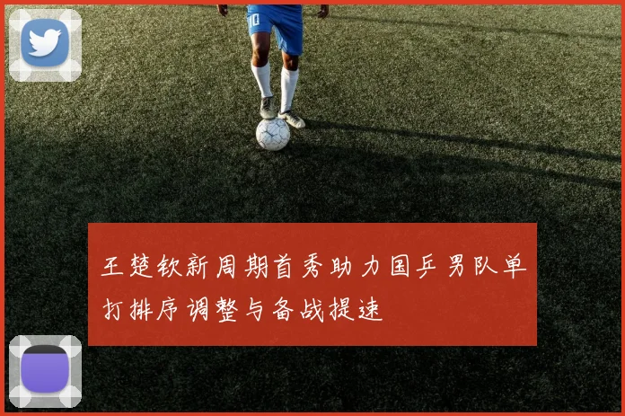王楚钦新周期首秀助力国乒男队单打排序调整与备战提速
