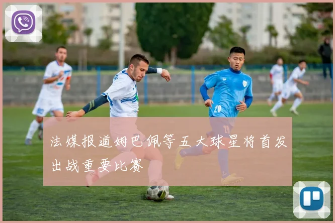 法媒报道姆巴佩等五大球星将首发出战重要比赛