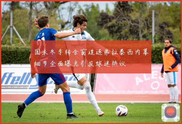 国米冬季转会窗追逐弗拉泰西内幕细节全面曝光引发球迷热议