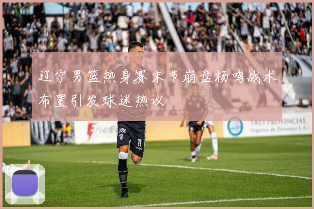 辽宁男篮热身赛末节崩盘杨鸣战术布置引发球迷热议