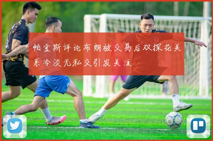 帕金斯评论布朗被交易后双探花关系冷淡无私交引发关注