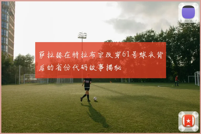 萨拉赫在特拉布宗改穿61号球衣背后的省份代码故事揭秘