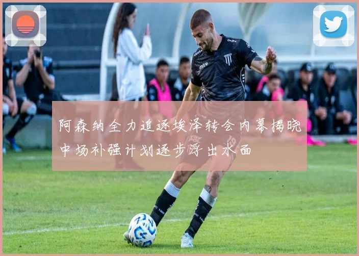 阿森纳全力追逐埃泽转会内幕揭晓中场补强计划逐步浮出水面